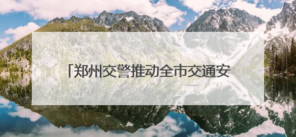 郑州交警推动全市交通安全秩序畅通大改观大提升