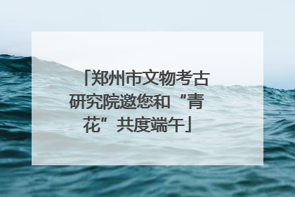 郑州市文物考古研究院邀您和“青花”共度端午