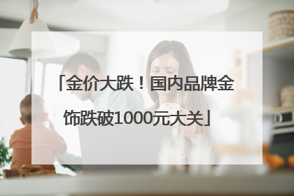 金价大跌！国内品牌金饰跌破1000元大关