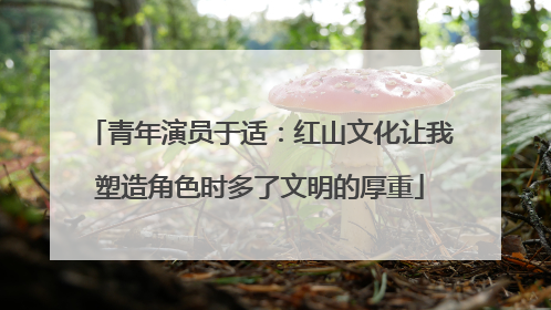 青年演员于适：红山文化让我塑造角色时多了文明的厚重