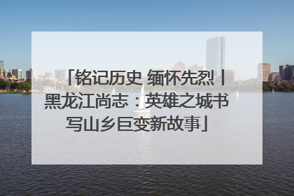 铭记历史 缅怀先烈丨黑龙江尚志：英雄之城书写山乡巨变新故事