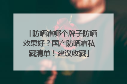 防晒霜哪个牌子防晒效果好？国产防晒霜私藏清单！建议收藏