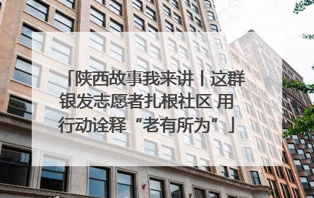 陕西故事我来讲丨这群银发志愿者扎根社区 用行动诠释“老有所为”