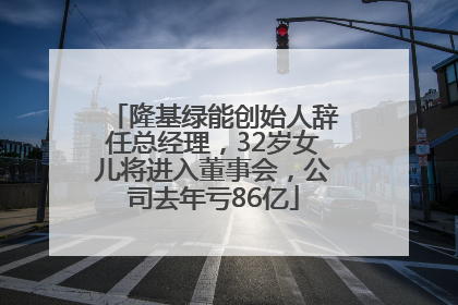 隆基绿能创始人辞任总经理，32岁女儿将进入董事会，公司去年亏86亿