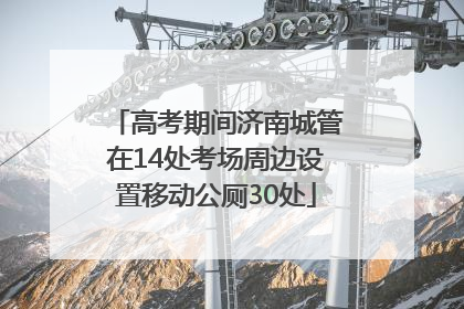 高考期间济南城管在14处考场周边设置移动公厕30处