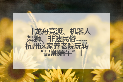 龙舟竞渡、机器人舞狮、非遗民俗……杭州这家养老院玩转“最潮端午”