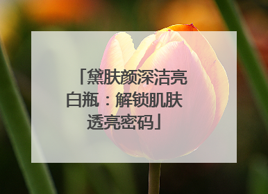 黛肤颜深洁亮白瓶：解锁肌肤透亮密码