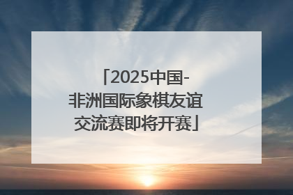 2025中国-非洲国际象棋友谊交流赛即将开赛