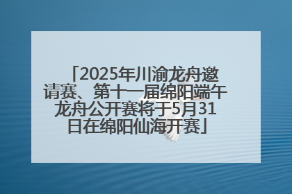 2025年川渝龙舟邀请赛、第十一届绵阳端午龙舟公开赛将于5月31日在绵阳仙海开赛