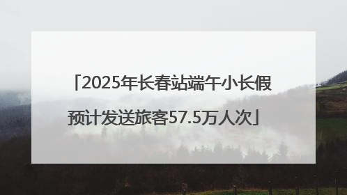 2025年长春站端午小长假预计发送旅客57.5万人次