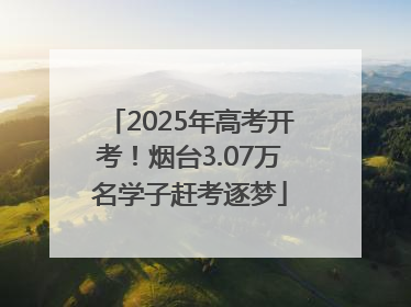 2025年高考开考！烟台3.07万名学子赶考逐梦