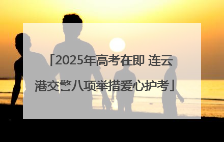 2025年高考在即 连云港交警八项举措爱心护考