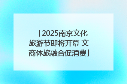 2025南京文化旅游节即将开幕 文商体旅融合促消费