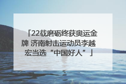 22载磨砺终获奥运金牌 济南射击运动员李越宏当选“中国好人”