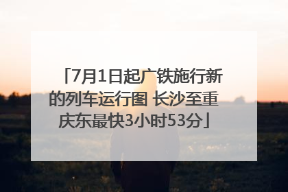 7月1日起广铁施行新的列车运行图 长沙至重庆东最快3小时53分