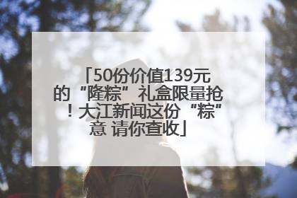 50份价值139元的“隆粽”礼盒限量抢！大江新闻这份“粽”意 请你查收